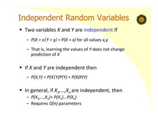 Independent Random Variables
 Two variables X and Y are independent if
– P(X = x|Y = y) = P(X = x) for all values x,y
– That is, learning the values of Y does not change
prediction of X
 If X and Y are independent then
– P(X,Y) = P(X|Y)P(Y) = P(X)P(Y)
 In general, if X1,…,Xn are independent, then
– P(X1,…,Xn)= P(X1)...P(Xn)
– Requires O(n) parameters
 