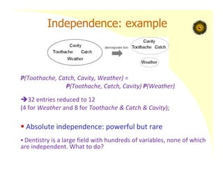 Independence: example
P(Toothache, Catch, Cavity, Weather) =
P(Toothache, Catch, Cavity) P(Weather)
32 entries reduced to 12
(4 for Weather and 8 for Toothache & Catch & Cavity);
 Absolute independence: powerful but rare
 Dentistry is a large field with hundreds of variables, none of which
are independent. What to do?
 