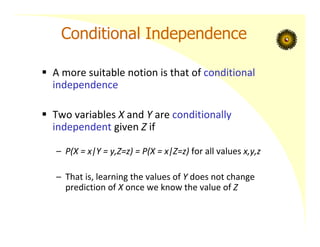 Conditional Independence
 A more suitable notion is that of conditional
independence
 Two variables X and Y are conditionally
independent given Z if
– P(X = x|Y = y,Z=z) = P(X = x|Z=z) for all values x,y,z
– That is, learning the values of Y does not change
prediction of X once we know the value of Z
 