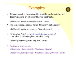 Examples
 If I have a cavity, the probability that the probe catches in it
doesn't depend on whether I have a toothache:
(1) P(catch | toothache, cavity) = P(catch | cavity)
 The same independence holds if I haven't got a cavity:
(2) P(catch | toothache, cavity) = P(catch | cavity)
  Variable Catch is conditionally independent of
variable Toothache given variable Cavity:
P(Catch | Toothache,Cavity) = P(Catch | Cavity)
 Equivalent statements:
P(Toothache | Catch, Cavity) = P(Toothache | Cavity)
P(Toothache, Catch | Cavity) = P(Toothache | Cavity) P(Catch | Cavity)
 