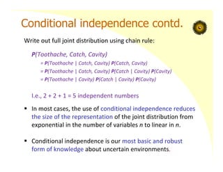 Conditional independence contd.
Write out full joint distribution using chain rule:
P(Toothache, Catch, Cavity)
= P(Toothache | Catch, Cavity) P(Catch, Cavity)
= P(Toothache | Catch, Cavity) P(Catch | Cavity) P(Cavity)
= P(Toothache | Cavity) P(Catch | Cavity) P(Cavity)
I.e., 2 + 2 + 1 = 5 independent numbers
 In most cases, the use of conditional independence reduces
the size of the representation of the joint distribution from
exponential in the number of variables n to linear in n.
 Conditional independence is our most basic and robust
form of knowledge about uncertain environments.
 