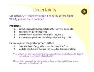 Uncertainty
Let action At = “leave for airport t minutes before flight”
Will At get me there on time?
Problems:
1. partial observability (road state, other drivers' plans, etc.)
2. noisy sensors (traffic reports)
3. uncertainty in action outcomes (flat tire, etc.)
4. immense complexity of modeling and predicting traffic
Hence a purely logical approach either
1. risks falsehood: “A125 will get me there on time”, or
2. leads to conclusions that are too weak for decision making:
“A125 will get me there on time if there's no accident on the bridge and it doesn't
rain and my tires remain intact etc etc.”
(A1440 might reasonably be said to get me there on time but I'd have to stay
overnight in the airport …)
 