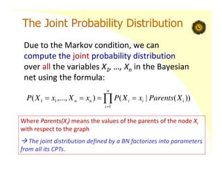 The Joint Probability Distribution
Due to the Markov condition, we can
compute the joint probability distribution
over all the variables X1, …, Xn in the Bayesian
net using the formula:






n
i
i
i
i
n
n X
Parents
x
X
P
x
X
x
X
P
1
1
1 ))
(
|
(
)
,...,
(
Where Parents(Xi) means the values of the parents of the node Xi
with respect to the graph
 The joint distribution defined by a BN factorizes into parameters
from all its CPTs.
 