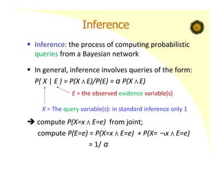 Inference
 Inference: the process of computing probabilistic
queries from a Bayesian network
 In general, inference involves queries of the form:
P( X | E ) = P(X ⋀ E)/P(E) = α P(X ⋀ E)
 compute P(X=x ⋀ E=e) from joint;
compute P(E=e) = P(X=x ⋀ E=e) + P(X= x ⋀ E=e)
= 1/ α
X = The query variable(s): in standard inference only 1
E = the observed evidence variable(s)
 