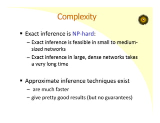 Complexity
 Exact inference is NP‐hard:
– Exact inference is feasible in small to medium‐
sized networks
– Exact inference in large, dense networks takes
a very long time
 Approximate inference techniques exist
– are much faster
– give pretty good results (but no guarantees)
 