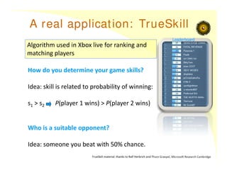 A real application: TrueSkill
Algorithm used in Xbox live for ranking and
matching players
How do you determine your game skills?
Idea: skill is related to probability of winning:
s1 > s2 P(player 1 wins) > P(player 2 wins)
Who is a suitable opponent?
Idea: someone you beat with 50% chance.
TrueSkill material: thanks to Ralf Herbrich and Thore Graepel, Microsoft Research Cambridge
Leaderboard
 