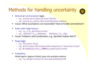 Methods for handling uncertainty
 Default or nonmonotonic logic:
– e.g. assume my car does not have a flat tire
– e.g. assume A125 works unless contradicted by evidence
 Issues: What assumptions are reasonable? How to handle contradiction?
 Rules with fudge factors:
– e.g. A125 |→0.3 get there on time;
– e.g. Sprinkler |→ 0.99 WetGrass; WetGrass |→ 0.7 Rain
 Issues: Problems with combination, e.g., Sprinkler implies Rain??
 Fuzzy Logic
– e.g. The road is “busy”
– e.g. At the airport 120 minutes before departure is “more than in time”
– e.g. IF road(busy) and A125 THEN at_airport (just‐in‐time)
 Probability
Model agent's degree of belief, given the available evidence
– e.g. A25 will get me there on time with probability 0.04
 