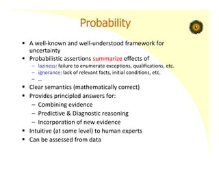 Probability
 A well‐known and well‐understood framework for
uncertainty
 Probabilistic assertions summarize effects of
– laziness: failure to enumerate exceptions, qualifications, etc.
– ignorance: lack of relevant facts, initial conditions, etc.
– …
 Clear semantics (mathematically correct)
 Provides principled answers for:
– Combining evidence
– Predictive & Diagnostic reasoning
– Incorporation of new evidence
 Intuitive (at some level) to human experts
 Can be assessed from data
 