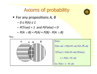 Axioms of probability
 For any propositions A, B
– 0 ≤ P(A) ≤ 1
– P(True) = 1 and P(False) = 0
– P(A  B) = P(A) + P(B) ‐ P(A  B)
Note:
P(AvA) = P(A)+P(A)‐P(A A)
P(True) = P(A)+P(A)‐P(False)
1 = P(A) + P(A)
So: P(A) = 1 ‐ P(A)
 