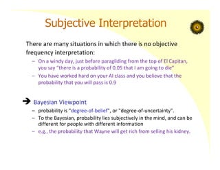 Subjective Interpretation
There are many situations in which there is no objective
frequency interpretation:
– On a windy day, just before paragliding from the top of El Capitan,
you say “there is a probability of 0.05 that I am going to die”
– You have worked hard on your AI class and you believe that the
probability that you will pass is 0.9
 Bayesian Viewpoint
– probability is "degree‐of‐belief", or "degree‐of‐uncertainty".
– To the Bayesian, probability lies subjectively in the mind, and can be
different for people with different information
– e.g., the probability that Wayne will get rich from selling his kidney.
 