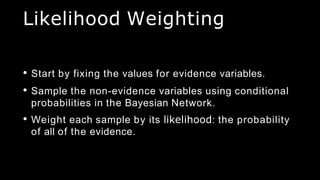 Likelihood Weighting
• Start by fixing the values for evidence variables.
• Sample the non-evidence variables using conditional
probabilities in the Bayesian Network.
• Weight each sample by its likelihood: the probability
of all of the evidence.
 