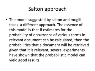 Salton approach
• The model suggested by salton and mcgill
takes a different approach. The essence of
this model is that if estimates for the
probability of occurrence of various terms in
relevant document can be calculated, then the
probabilities that a document will be retrieved
given that it is relevant, several experiments
have shown that the probabilistic model can
yield good results.

 