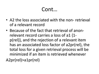 Cont…
• A2 the loss associated with the non- retrieval
of a relevant record
• Because of the fact that retrieval of anonrelevant record carries a loss of a1 {1p(rel)}, and the rejection of a relevant item
has an associated loss factor of a2pr(rel), the
total loss for a given retrieval process will be
minimized if an item is retrieved whenever
A2pr(rel)>a1pr(rel)

 