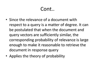 Cont..
• Since the relevance of a document with
respect to a query is a matter of degree. It can
be postulated that when the document and
query vectors are sufficiently similar, the
corresponding probability of relevance is large
enough to make it reasonable to retrieve the
document in response query
• Applies the theory of probability

 