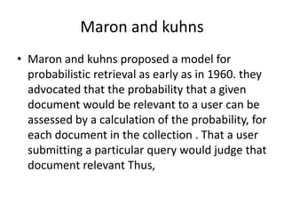Maron and kuhns
• Maron and kuhns proposed a model for
probabilistic retrieval as early as in 1960. they
advocated that the probability that a given
document would be relevant to a user can be
assessed by a calculation of the probability, for
each document in the collection . That a user
submitting a particular query would judge that
document relevant Thus,

 