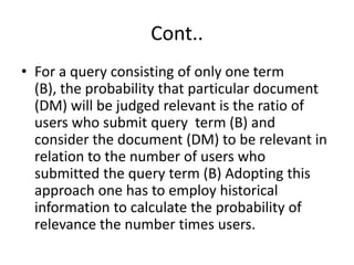 Cont..
• For a query consisting of only one term
(B), the probability that particular document
(DM) will be judged relevant is the ratio of
users who submit query term (B) and
consider the document (DM) to be relevant in
relation to the number of users who
submitted the query term (B) Adopting this
approach one has to employ historical
information to calculate the probability of
relevance the number times users.

 