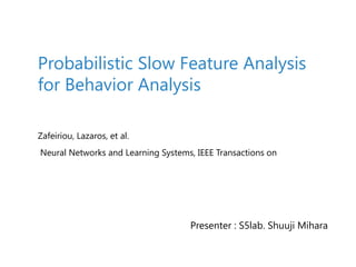 Zafeiriou, Lazaros, et al.
Neural Networks and Learning Systems, IEEE Transactions on
Probabilistic Slow Feature Analysis
for Behavior Analysis
Presenter : S5lab. Shuuji Mihara
 