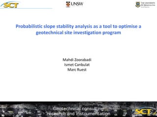 Probabilistic slope stability analysis as a tool to optimise a
geotechnical site investigation program
Mahdi Zoorabadi
Ismet Canbulat
Marc Ruest
 