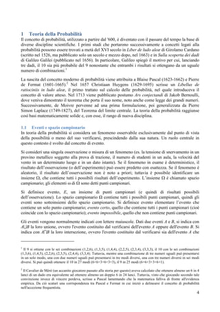 1    Teoria della Probabilità
Il concetto di probabilità, utilizzato a partire dal '600, è diventato con il passare del tempo la base di
diverse discipline scientifiche. I primi studi che portarono successivamente a concetti legati alla
probabilità possono essere trovati a metà del XVI secolo in Liber de ludo aleæ di Girolamo Cardano
(scritto nel 1526, ma pubblicato solo un secolo e mezzo dopo, nel 1663) e in Sulla scoperta dei dadi
di Galileo Galilei (pubblicato nel 1656). In particolare, Galileo spiegò il motivo per cui, lanciando
tre dadi, il 10 sia più probabile del 9 nonostante che entrambi i risultati si ottengano da un uguale
numero di combinazioni.1
La nascita del concetto moderno di probabilità viene attribuita a Blaise Pascal (1623-1662) e Pierre
de Fermat (1601-1665).2 Nel 1657 Christiaan Huygens (1629-1695) scrisse un Libellus de
ratiociniis in ludo aleæ, il primo trattato sul calcolo delle probabilità, nel quale introduceva il
concetto di valore atteso. Nel 1713 viene pubblicato postumo Ars conjectandi di Jakob Bernoulli,
dove veniva dimostrato il teorema che porta il suo nome, noto anche come legge dei grandi numeri.
Successivamente, de Moivre pervenne ad una prima formulazione, poi generalizzata da Pierre
Simon Laplace (1749-1827), del Teorema del limite centrale. La teoria della probabilità raggiunse
così basi matematicamente solide e, con esse, il rango di nuova disciplina.

1.1 Eventi e spazio campionario
In teoria della probabilità si considera un fenomeno osservabile esclusivamente dal punto di vista
della possibilità o meno del suo verificarsi, prescindendo dalla sua natura. Un ruolo centrale in
questo contesto è svolto dal concetto di evento.
Si consideri una singola osservazione o misura di un fenomeno (es. la tensione di snervamento in un
provino metallico soggetto alla prova di trazione, il numero di studenti in un aula, la velocità del
vento in un determinato luogo e in un dato istante). Se il fenomeno in esame è deterministico, il
risultato dell’osservazione (o dell’esperimento) può essere predetto con esattezza. Se il fenomeno è
aleatorio, il risultato dell’osservazione non è noto a priori; tuttavia è possibile identificare un
insieme Ω, che contiene tutti i possibili risultati dell’esperimento. L’insieme Ω è chiamato spazio
campionario; gli elementi ω di Ω sono detti punti campionari.
Si definisce evento, E, un insieme di punti campionari (e quindi di risultati possibili
dell’osservazione). Lo spazio campionario Ω contiene tutti i possibili punti campionari, quindi gli
eventi sono sottoinsiemi dello spazio campionario. Si definisce evento elementare l’evento che
contiene un solo punto campionario; evento certo, quello che contiene tutti i punti campionari (cioè
coincide con lo spazio campionario); evento impossibile, quello che non contiene punti campionari.
Gli eventi vengono normalmente indicati con lettere maiuscole. Dati due eventi A e B, si indica con
A∪B la loro unione, ovvero l'evento costituito dal verificarsi dell'evento A oppure dell'evento B. Si
indica con A∩B la loro intersezione, ovvero l'evento costituito dal verificarsi sia dell'evento A che


1
  Il 9 si ottiene con le sei combinazioni (1,2,6), (1,3,5), (1,4,4), (2,2,5), (2,3,4), (3,3,3), il 10 con le sei combinazioni
(1,3,6), (1,4,5), (2,2,6), (2,3,5), (2,4,4), (3,3,4). Tuttavia, mentre una combinazione di tre numeri uguali può presentarsi
in un solo modo, una con due numeri uguali può presentarsi in tre modi diversi, una con tre numeri diversi in sei modi
diversi. Si può quindi ottenere il 10 in 27 modi (6+6+3+6+3+3), il 9 in 25 modi (6+6+3+3+6+1).
2
  Il Cavalier de Méré (un accanito giocatore passato alla storia per questo) aveva calcolato che ottenere almeno un 6 in 4
lanci di un dado era equivalente ad ottenere almeno un doppio 6 in 24 lanci. Tuttavia, visto che giocando secondo tale
convinzione invece di vincere perdeva, scrisse a Pascal lamentando che la matematica falliva di fronte all'evidenza
empirica. Da ciò scaturì una corrispondenza tra Pascal e Fermat in cui iniziò a delinearsi il concetto di probabilità
nell'accezione frequentista.
                                                                                                                           4
 