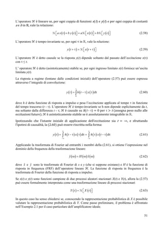L’operatore ℋ è lineare se, per ogni coppia di funzioni x(t) e y(t) e per ogni coppia di costanti
a e b in ℝ, vale la relazione:

                            H ⎡ a x ( t ) + b y ( t ) ⎤ = aH ⎡ x ( t ) ⎤ + bH ⎡ y ( t ) ⎤
                              ⎣                       ⎦      ⎣         ⎦      ⎣         ⎦       (2.58)

L’operatore ℋ è tempo-invariante se, per ogni τ in , vale la relazione:

                                             y (t + τ ) = H ⎡ x (t + τ)⎤
                                                            ⎣          ⎦                        (2.59)

L’operatore ℋ è detto causale se la risposta y(t) dipende soltanto dal passato dell’eccitazione x(τ)
con τ ≤ t.
L’ operatore ℋ è detto (asintoticamente) stabile se, per ogni ingresso limitato x(t) fornisce un’uscita
limitata y(t).
La risposta a regime (lontano dalle condizioni iniziali) dell’operatore (2.57) può essere espressa
attraverso l’integrale di convoluzione:
                                                       t
                                             y ( t ) = ∫ h ( t − τ ) x ( τ ) dτ                 (2.60)
                                                       0


dove h è detta funzione di risposta a impulso e pesa l’eccitazione applicata al tempo τ in funzione
del tempo trascorso (t - τ). L’operatore ℋ è tempo-invariante se h non dipende esplicitamente da t,
ma soltanto dalla differenza t - τ; ℋ è causale su h(t - τ) = 0 per τ > t (assegna peso nullo alle
eccitazioni future); ℋ è asintoticamente stabile se è assolutamente integrabile in .
Ipotizzando che l’istante iniziale di applicazione dell’eccitazione sia t = -∞, e sfruttando
l’ipotesi di causalità, la (2.60) può essere riscritta nella forma:
                                        ∞                            ∞
                             y (t ) =   ∫ h ( t − τ ) x ( τ ) dτ = ∫ h ( τ ) x ( t − τ ) dτ     (2.61)
                                        −∞                          −∞


Applicando la trasformata di Fourier ad entrambi i membri della (2.61), si ottiene l’espressione nel
dominio della frequenza della trasformazione lineare:

                                                y ( ω ) = H ( ω ) x ( ω)                        (2.62)

dove x e y sono le trasformate di Fourier di x e y (che si suppone esistano) e H è la funzione di
risposta in frequenza (FRF) dell’operatore lineare ℋ. La funzione di risposta in frequenza è la
trasformata di Fourier della funzione di risposta a impulso.
Se x(t) e y(t) sono funzioni campione di due processi aleatori stazionari X(t) e Y(t), allora la (2.57)
può essere formalmente interpretata come una trasformazione lineare di processi stazionari

                                                 Y ( t ) = H ⎡ X ( t )⎤
                                                             ⎣        ⎦                         (2.63)

In questo caso ha senso chiedersi se, conoscendo la rappresentazione probabilistica di X è possibile
valutare la rappresentazione probabilistica di Y. Come passo preliminare, il problema è affrontato
nell’Esempio 2.1 per il caso particolare dell’amplificatore ideale.

                                                                                                    51
 