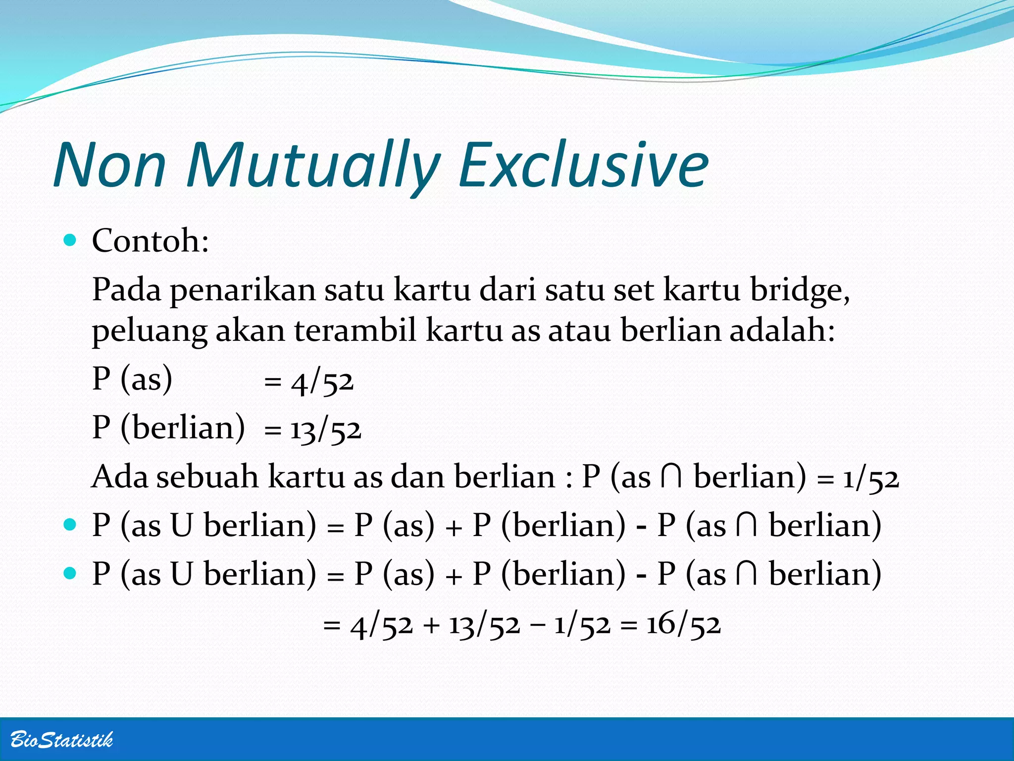 Non Mutually Exclusive
      Contoh:
       Pada penarikan satu kartu dari satu set kartu bridge,
       peluang akan terambil kartu as atau berlian adalah:
       P (as)      = 4/52
       P (berlian) = 13/52
       Ada sebuah kartu as dan berlian : P (as ∩ berlian) = 1/52
      P (as U berlian) = P (as) + P (berlian) - P (as ∩ berlian)
      P (as U berlian) = P (as) + P (berlian) - P (as ∩ berlian)
                        = 4/52 + 13/52 – 1/52 = 16/52


BioStatistik
 