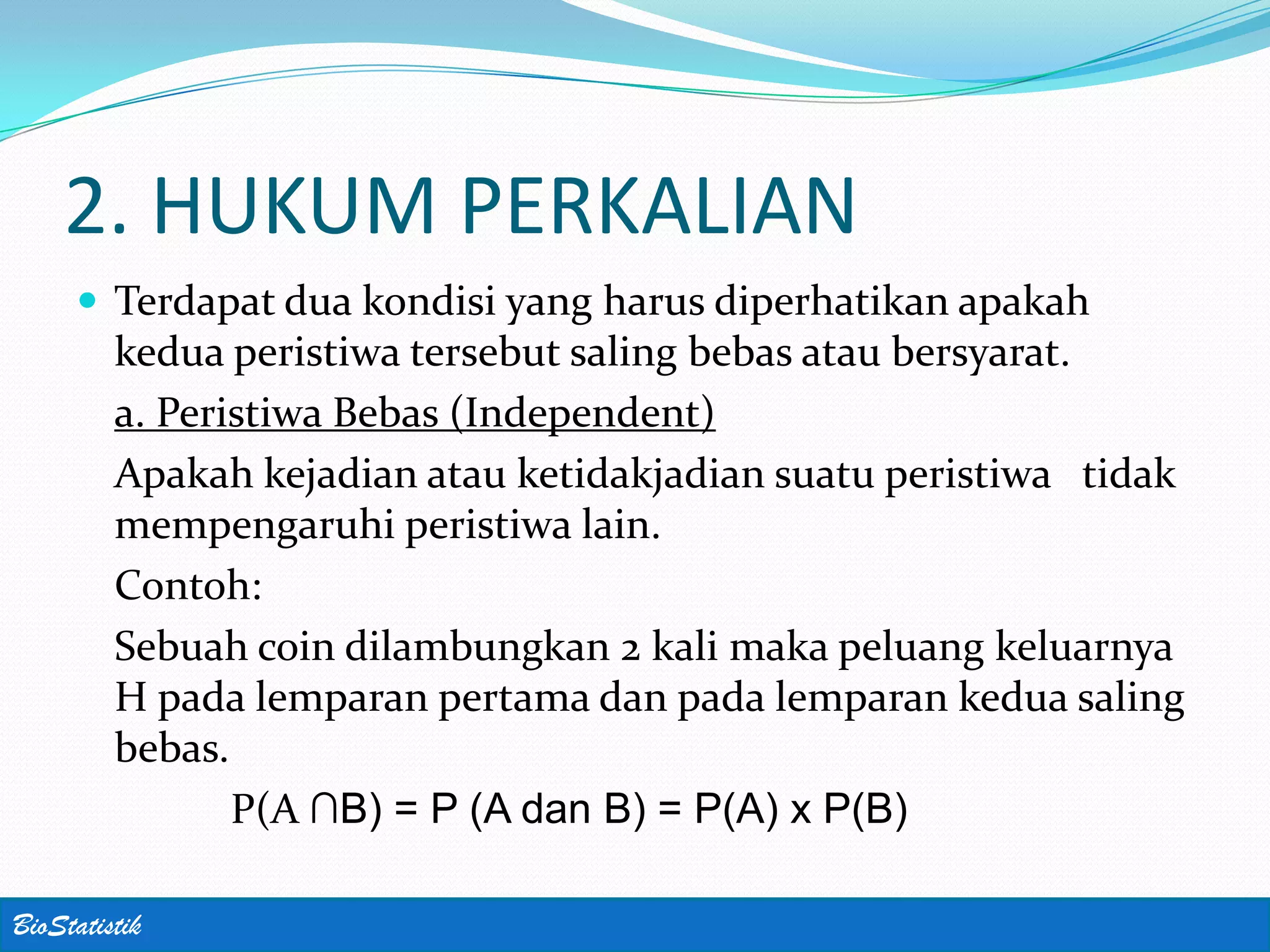 2. HUKUM PERKALIAN
      Terdapat dua kondisi yang harus diperhatikan apakah
         kedua peristiwa tersebut saling bebas atau bersyarat.
         a. Peristiwa Bebas (Independent)
         Apakah kejadian atau ketidakjadian suatu peristiwa tidak
         mempengaruhi peristiwa lain.
         Contoh:
         Sebuah coin dilambungkan 2 kali maka peluang keluarnya
         H pada lemparan pertama dan pada lemparan kedua saling
         bebas.
                P(A ∩B) = P (A dan B) = P(A) x P(B)

BioStatistik
 