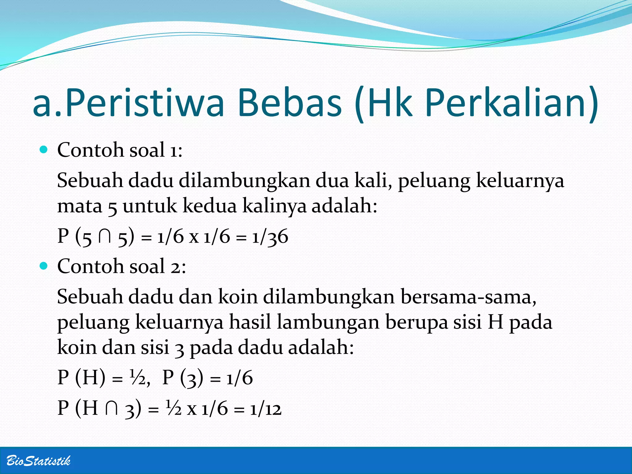 a.Peristiwa Bebas (Hk Perkalian)
      Contoh soal 1:
       Sebuah dadu dilambungkan dua kali, peluang keluarnya
       mata 5 untuk kedua kalinya adalah:
       P (5 ∩ 5) = 1/6 x 1/6 = 1/36
      Contoh soal 2:
       Sebuah dadu dan koin dilambungkan bersama-sama,
       peluang keluarnya hasil lambungan berupa sisi H pada
       koin dan sisi 3 pada dadu adalah:
       P (H) = ½, P (3) = 1/6
       P (H ∩ 3) = ½ x 1/6 = 1/12

BioStatistik
 