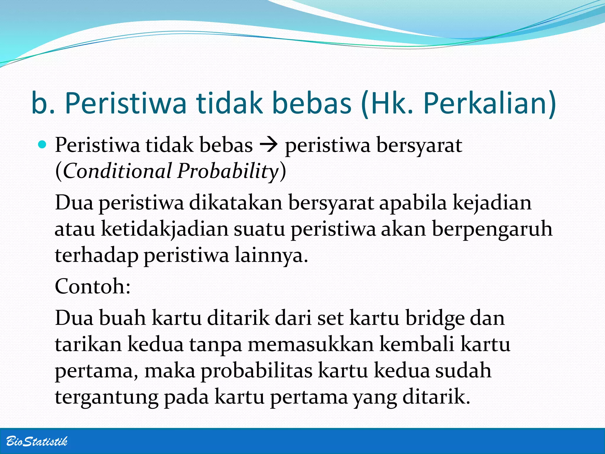 b. Peristiwa tidak bebas (Hk. Perkalian)
      Peristiwa tidak bebas  peristiwa bersyarat
         (Conditional Probability)
         Dua peristiwa dikatakan bersyarat apabila kejadian
         atau ketidakjadian suatu peristiwa akan berpengaruh
         terhadap peristiwa lainnya.
         Contoh:
         Dua buah kartu ditarik dari set kartu bridge dan
         tarikan kedua tanpa memasukkan kembali kartu
         pertama, maka probabilitas kartu kedua sudah
         tergantung pada kartu pertama yang ditarik.
BioStatistik
 