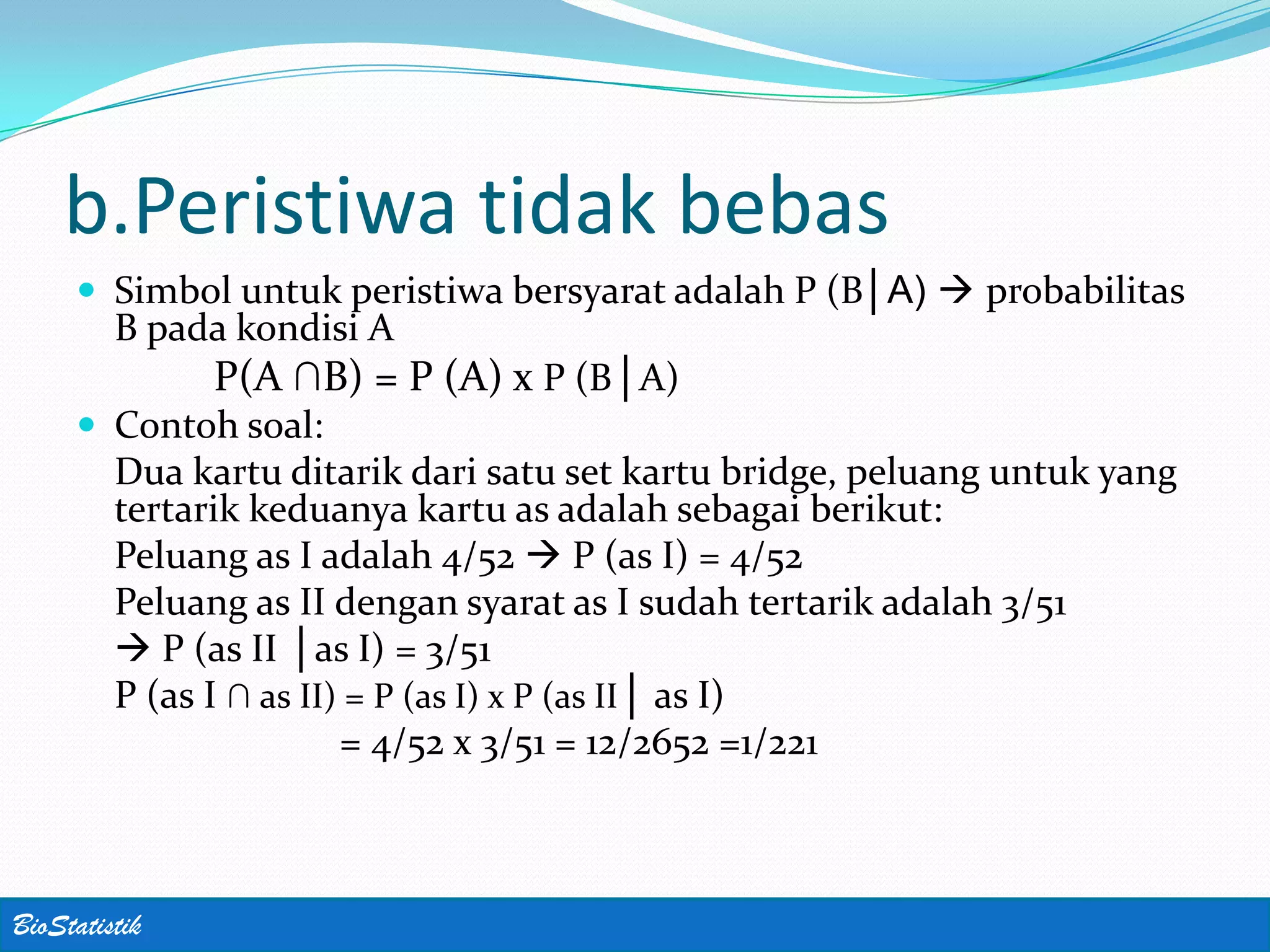 b.Peristiwa tidak bebas
      Simbol untuk peristiwa bersyarat adalah P (B│A)  probabilitas
         B pada kondisi A
               P(A ∩B) = P (A) x P (B│A)
      Contoh soal:
         Dua kartu ditarik dari satu set kartu bridge, peluang untuk yang
         tertarik keduanya kartu as adalah sebagai berikut:
         Peluang as I adalah 4/52  P (as I) = 4/52
         Peluang as II dengan syarat as I sudah tertarik adalah 3/51
          P (as II │as I) = 3/51
         P (as I ∩ as II) = P (as I) x P (as II│ as I)
                         = 4/52 x 3/51 = 12/2652 =1/221



BioStatistik
 