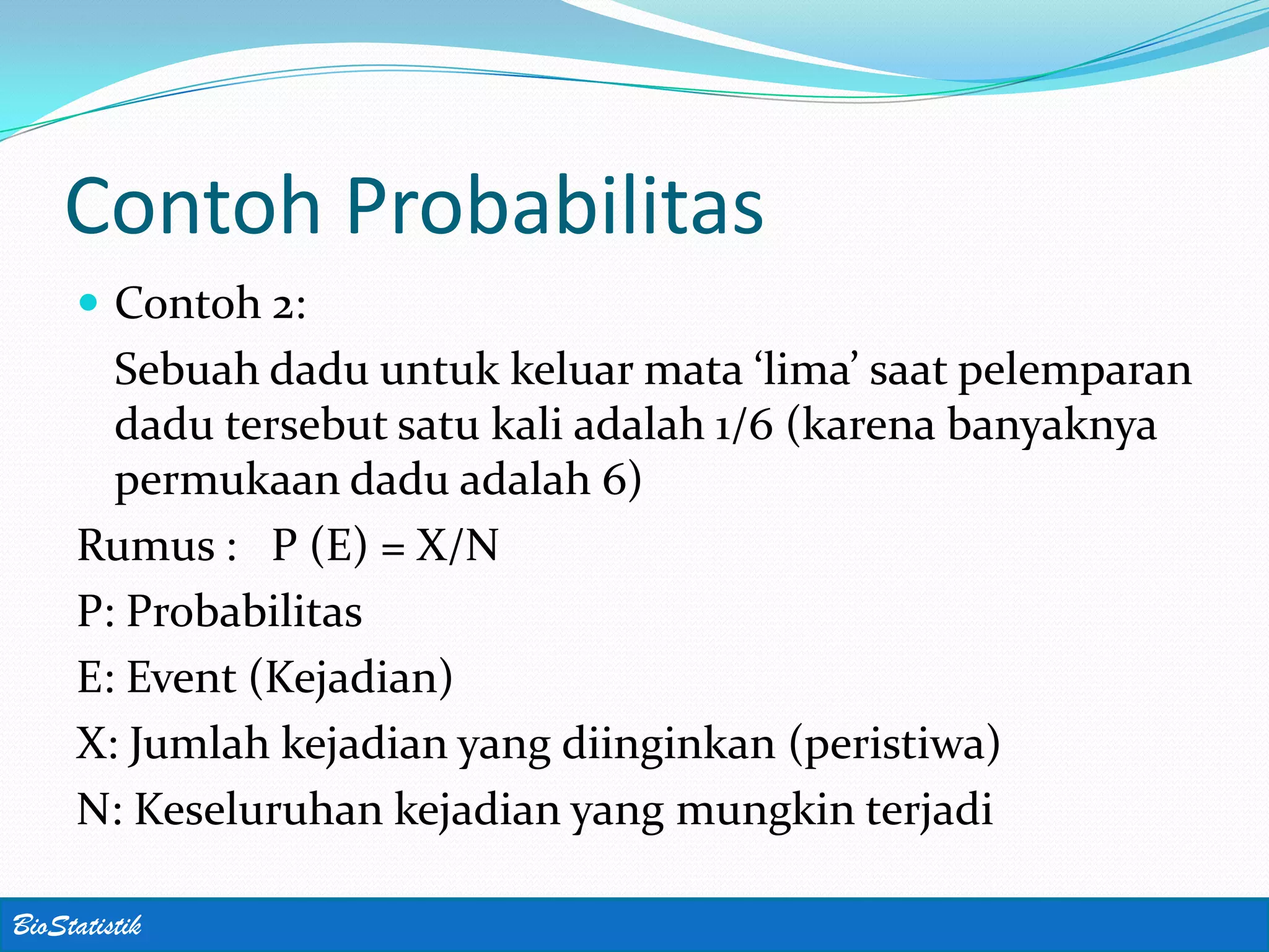 Contoh Probabilitas
      Contoh 2:
       Sebuah dadu untuk keluar mata ‘lima’ saat pelemparan
       dadu tersebut satu kali adalah 1/6 (karena banyaknya
       permukaan dadu adalah 6)
     Rumus : P (E) = X/N
     P: Probabilitas
     E: Event (Kejadian)
     X: Jumlah kejadian yang diinginkan (peristiwa)
     N: Keseluruhan kejadian yang mungkin terjadi

BioStatistik
 