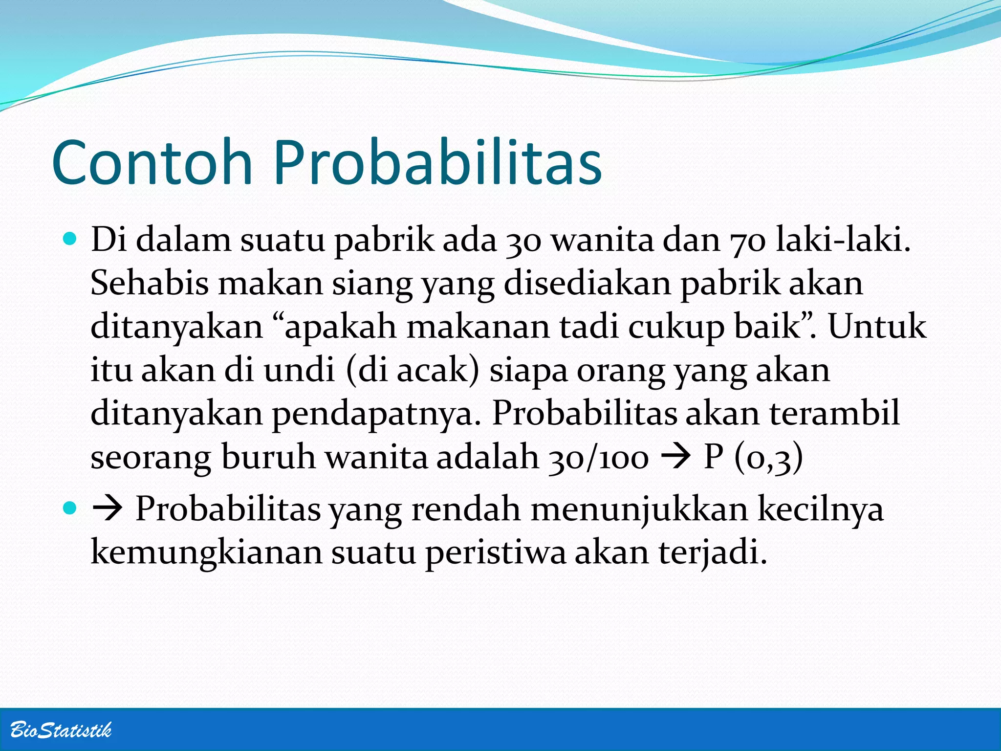 Contoh Probabilitas
      Di dalam suatu pabrik ada 30 wanita dan 70 laki-laki.
       Sehabis makan siang yang disediakan pabrik akan
       ditanyakan “apakah makanan tadi cukup baik”. Untuk
       itu akan di undi (di acak) siapa orang yang akan
       ditanyakan pendapatnya. Probabilitas akan terambil
       seorang buruh wanita adalah 30/100  P (0,3)
       Probabilitas yang rendah menunjukkan kecilnya
       kemungkianan suatu peristiwa akan terjadi.



BioStatistik
 