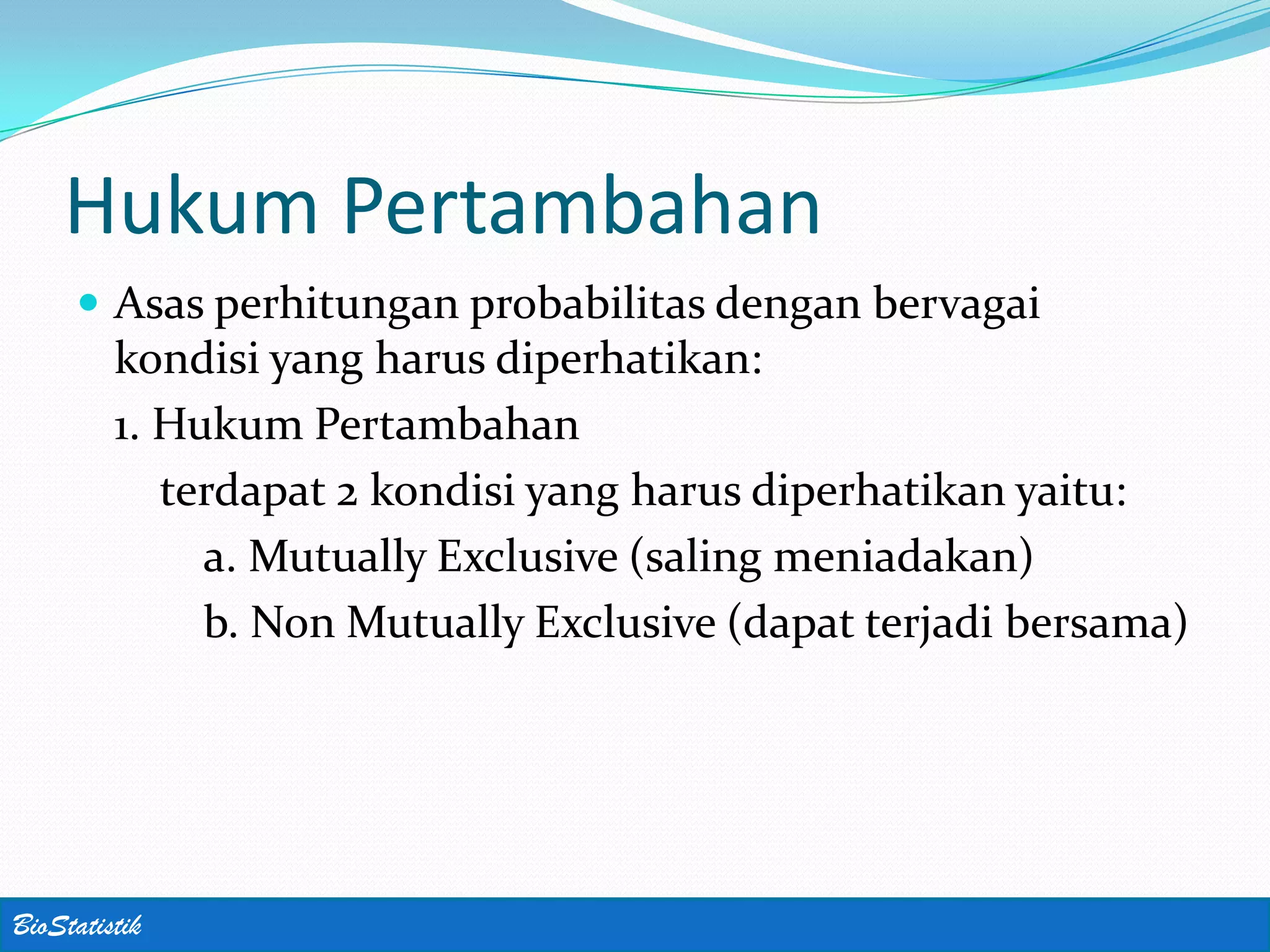 Hukum Pertambahan
      Asas perhitungan probabilitas dengan bervagai
         kondisi yang harus diperhatikan:
         1. Hukum Pertambahan
            terdapat 2 kondisi yang harus diperhatikan yaitu:
              a. Mutually Exclusive (saling meniadakan)
              b. Non Mutually Exclusive (dapat terjadi bersama)




BioStatistik
 