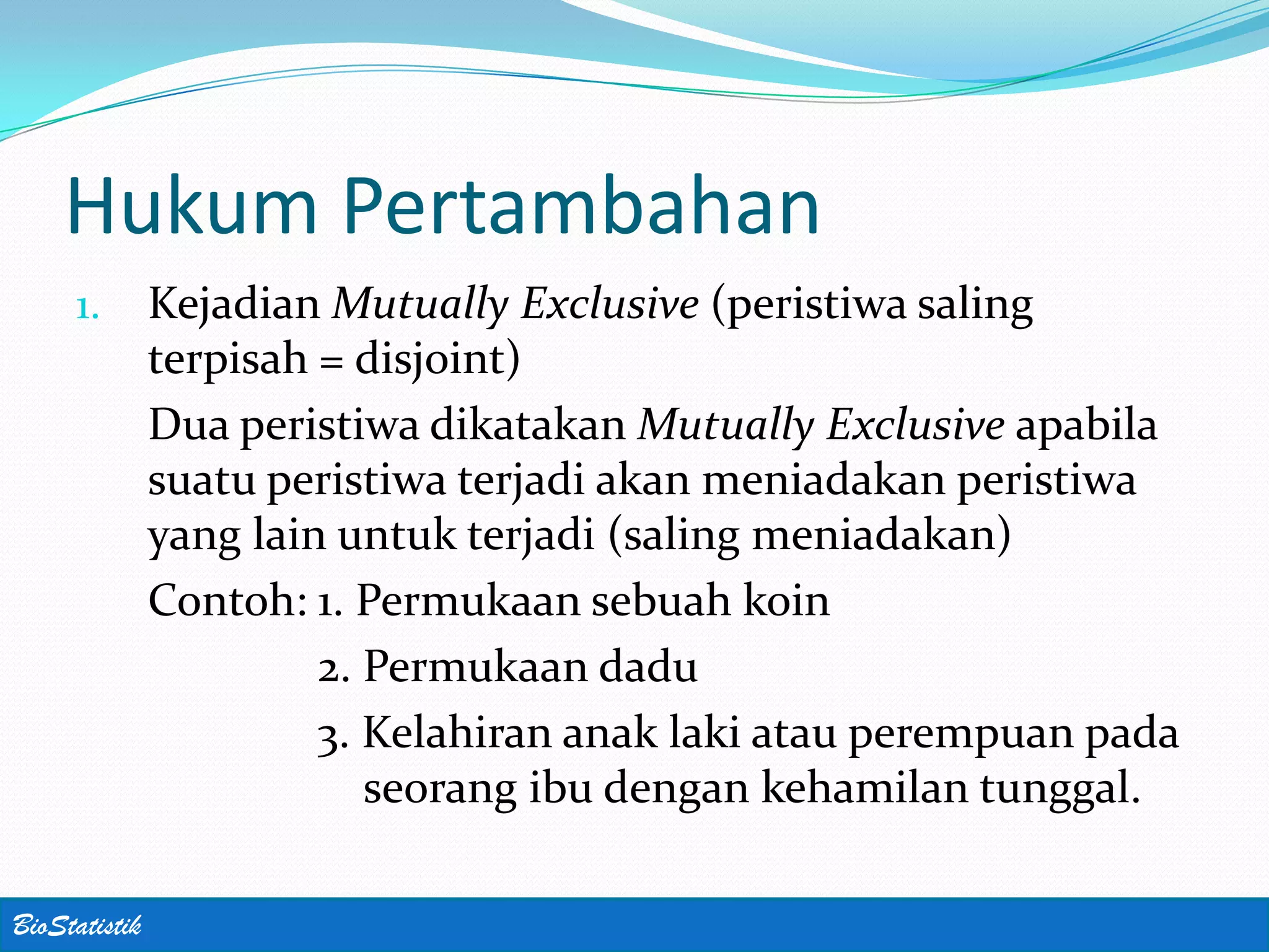 Hukum Pertambahan
     1.        Kejadian Mutually Exclusive (peristiwa saling
               terpisah = disjoint)
               Dua peristiwa dikatakan Mutually Exclusive apabila
               suatu peristiwa terjadi akan meniadakan peristiwa
               yang lain untuk terjadi (saling meniadakan)
               Contoh: 1. Permukaan sebuah koin
                        2. Permukaan dadu
                        3. Kelahiran anak laki atau perempuan pada
                           seorang ibu dengan kehamilan tunggal.

BioStatistik
 