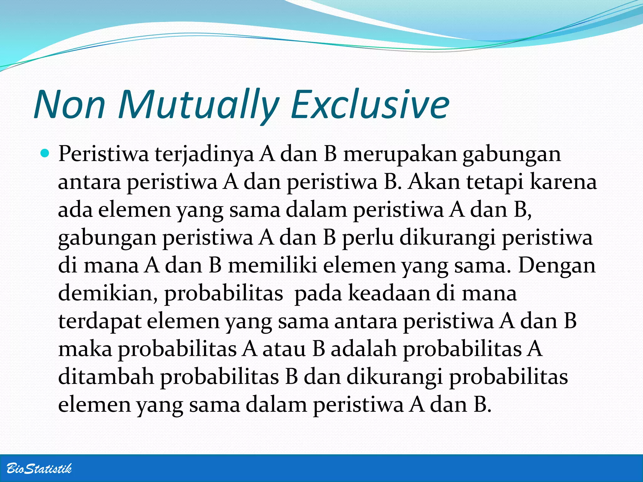 Non Mutually Exclusive
      Peristiwa terjadinya A dan B merupakan gabungan
         antara peristiwa A dan peristiwa B. Akan tetapi karena
         ada elemen yang sama dalam peristiwa A dan B,
         gabungan peristiwa A dan B perlu dikurangi peristiwa
         di mana A dan B memiliki elemen yang sama. Dengan
         demikian, probabilitas pada keadaan di mana
         terdapat elemen yang sama antara peristiwa A dan B
         maka probabilitas A atau B adalah probabilitas A
         ditambah probabilitas B dan dikurangi probabilitas
         elemen yang sama dalam peristiwa A dan B.

BioStatistik
 