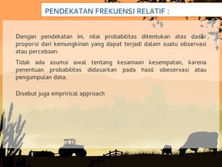 PENDEKATAN FREKUENSI RELATIF :


Dengan pendekatan ini, nilai probabilitas ditentukan atas dasar
proporsi dari kemungkinan yang dapat terjadi dalam suatu observasi
atau percobaan.
Tidak ada asumsi awal tentang kesamaan kesempatan, karena
penentuan probabilitas didasarkan pada hasil obeservasi atau
pengumpulan data.

Disebut juga emprirical approach
 