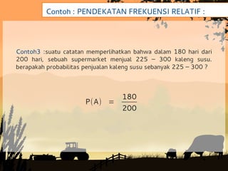 Contoh : PENDEKATAN FREKUENSI RELATIF :




Contoh3 :suatu catatan memperlihatkan bahwa dalam 180 hari dari
200 hari, sebuah supermarket menjual 225 – 300 kaleng susu.
berapakah probabilitas penjualan kaleng susu sebanyak 225 – 300 ?



                                   180
                       P(A) =
                                   200
 
