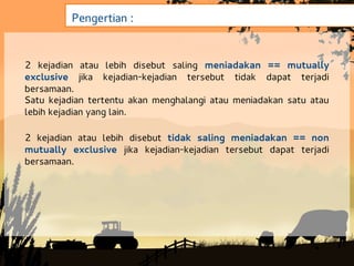 Pengertian :


2 kejadian atau lebih disebut saling meniadakan == mutually
exclusive jika kejadian-kejadian tersebut tidak dapat terjadi
bersamaan.
Satu kejadian tertentu akan menghalangi atau meniadakan satu atau
lebih kejadian yang lain.

2 kejadian atau lebih disebut tidak saling meniadakan == non
mutually exclusive jika kejadian-kejadian tersebut dapat terjadi
bersamaan.
 