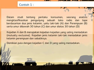 Contoh 1 :


Dalam studi tentang perilaku konsumen, seorang analisis
mengklasifikasikan pengunjung sebuah toko radio dan tape
berdasarkan dua jenis kelamin, yaitu laki-laki (A) dan Perempuan (B)
serta umur dibawah 30 tahun (C) dan umur diatas 30 tahun (D)

Kejadian A dan B merupakan kejadian-kejadian yang saling meniadakan
(mutually exclusive). Kejadian jenis kelamin laki-laki meniadakan jenis
kelamin perempuan dan sebaliknya.
Demikian pula dengan kejadian C dan D yang saling meniadakan.
 