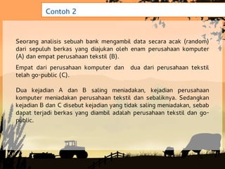 Contoh 2


Seorang analisis sebuah bank mengambil data secara acak (random)
dari sepuluh berkas yang diajukan oleh enam perusahaan komputer
(A) dan empat perusahaan tekstil (B).
Empat dari perusahaan komputer dan      dua dari perusahaan tekstil
telah go-public (C).

Dua kejadian A dan B saling meniadakan, kejadian perusahaan
komputer meniadakan perusahaan tekstil dan sebaliknya. Sedangkan
kejadian B dan C disebut kejadian yang tidak saling meniadakan, sebab
dapat terjadi berkas yang diambil adalah perusahaan tekstil dan go-
public.
 