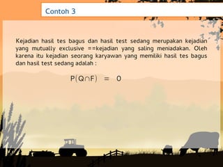 Contoh 3


Kejadian hasil tes bagus dan hasil test sedang merupakan kejadian
yang mutually exclusive ==kejadian yang saling meniadakan. Oleh
karena itu kejadian seorang karyawan yang memiliki hasil tes bagus
dan hasil test sedang adalah :

                  P(Q∩F) = 0
 
