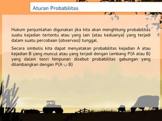 Aturan Probabilitas


Hukum penjumlahan digunakan jika kita akan menghitung probabilitas
suatu kejadian tertentu atau yang lain (atau keduanya) yang terjadi
dalam suatu percobaan (observasi) tunggal.
Secara simbolis kita dapat menyatakan probabilitas kejadian A atau
kejadian B yang muncul atau yang terjadi dengan lambang P(A atau B)
yang dalam teori himpunan disebut probabilitas gabungan yang
dilambangkan dengan P(A  B)
 
