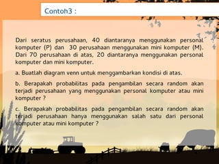 Contoh3 :


Dari seratus perusahaan, 40 diantaranya menggunakan personal
komputer (P) dan 30 perusahaan menggunakan mini komputer (M).
Dari 70 perusahaan di atas, 20 diantaranya menggunakan personal
komputer dan mini komputer.
a. Buatlah diagram venn untuk menggambarkan kondisi di atas.
b. Berapakah probabilitas pada pengambilan secara random akan
terjadi perusahaan yang menggunakan personal komputer atau mini
komputer ?
c. Berapakah probabilitas pada pengambilan secara random akan
terjadi perusahaan hanya menggunakan salah satu dari personal
komputer atau mini komputer ?
 