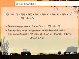 Jawab Contoh4 :


P(A BC) = P(A) + P(B) + P(C) – P(AC) – P(AB) – P(BC) +
              P(A  BC


a. P(tidak menggunakan A, B atau C) = 1 - P(A BC)
b. P(pengunjung hanya menggunakan satu jenis produk tsb) =
  P(A, B, atau C saja) = P(A BC) - P(AC) – P(AB) – P(BC) -
                       2P(A  BC
 