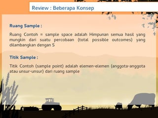 Review : Beberapa Konsep


Ruang Sample :
Ruang Contoh = sample space adalah Himpunan semua hasil yang
mungkin dari suatu percobaan (total possible outcomes) yang
dilambangkan dengan S

Titik Sample :
Titik Contoh (sample point) adalah elemen-elemen (anggota-anggota
atau unsur-unsur) dari ruang sample
 