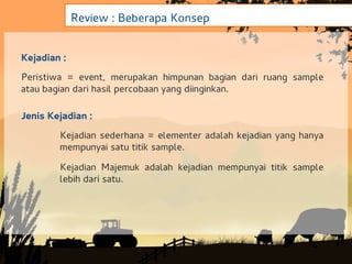Review : Beberapa Konsep


Kejadian :
Peristiwa = event, merupakan himpunan bagian dari ruang sample
atau bagian dari hasil percobaan yang diinginkan.

Jenis Kejadian :
        Kejadian sederhana = elementer adalah kejadian yang hanya
        mempunyai satu titik sample.

        Kejadian Majemuk adalah kejadian mempunyai titik sample
        lebih dari satu.
 