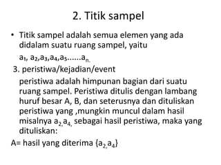 2. Titik sampel
• Titik sampel adalah semua elemen yang ada
didalam suatu ruang sampel, yaitu
a₁, a₂,a₃,a₄,a₅......an.
3. peristiwa/kejadian/event
peristiwa adalah himpunan bagian dari suatu
ruang sampel. Peristiwa ditulis dengan lambang
huruf besar A, B, dan seterusnya dan dituliskan
peristiwa yang ,mungkin muncul dalam hasil
misalnya a2,a4, sebagai hasil peristiwa, maka yang
dituliskan:
A= hasil yang diterima {a2,a4}
 