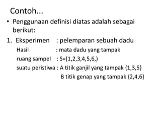 Contoh...
• Penggunaan definisi diatas adalah sebagai
berikut:
1. Eksperimen : pelemparan sebuah dadu
Hasil : mata dadu yang tampak
ruang sampel : S=(1,2,3,4,5,6,)
suatu peristiwa : A titik ganjil yang tampak {1,3,5}
B titik genap yang tampak {2,4,6}
 
