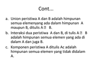 Cont...
a. Union peristiwa A dan B adalah himpunan
semua elemenyang ada dalam himpunan A
maupun B, ditulis A ᴗ B.
b. Interaksi dua peristiwa A dan B, di tulis A ᴗ B
adalah himpunan semua elemen yang ada di
dalam A dan juga B.
c. Komponen peristiwa A ditulis Ac adalah
himpunan semua elemen yang tidak didalam
A.
 
