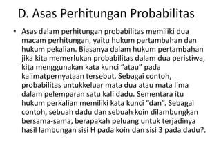 D. Asas Perhitungan Probabilitas
• Asas dalam perhitungan probabilitas memiliki dua
macam perhitungan, yaitu hukum pertambahan dan
hukum pekalian. Biasanya dalam hukum pertambahan
jika kita memerlukan probabilitas dalam dua peristiwa,
kita menggunakan kata kunci “atau” pada
kalimatpernyataan tersebut. Sebagai contoh,
probabilitas untukkeluar mata dua atau mata lima
dalam pelemparan satu kali dadu. Sementara itu
hukum perkalian memiliki kata kunci “dan”. Sebagai
contoh, sebuah dadu dan sebuah koin dilambungkan
bersama-sama, berapakah peluang untuk terjadinya
hasil lambungan sisi H pada koin dan sisi 3 pada dadu?.
 