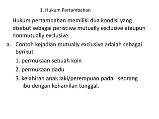 1. Hukum Pertambahan
Hukum pertambahan memiliki dua kondisi yang
disebut sebagai peristiwa mutually exclusive ataupun
nonmutually exclusive.
a. Contoh kejadian mutually exclusive adalah sebagai
berikut
1. permukaan sebuah koin
2. permukaan dadu
3. kelahiran anak laki/perempuan pada seorang
ibu dengan kehamilan tunggal.
 
